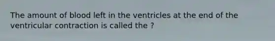 The amount of blood left in the ventricles at the end of the ventricular contraction is called the ?