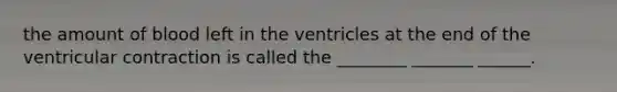 the amount of blood left in the ventricles at the end of the ventricular contraction is called the ________ _______ ______.