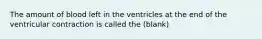 The amount of blood left in the ventricles at the end of the ventricular contraction is called the (blank)