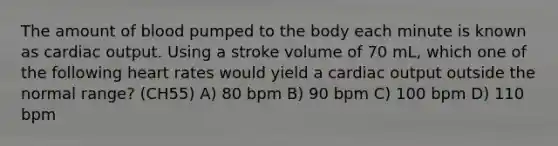 The amount of blood pumped to the body each minute is known as cardiac output. Using a stroke volume of 70 mL, which one of the following heart rates would yield a cardiac output outside the normal range? (CH55) A) 80 bpm B) 90 bpm C) 100 bpm D) 110 bpm