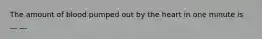 The amount of blood pumped out by the heart in one minute is __ __.