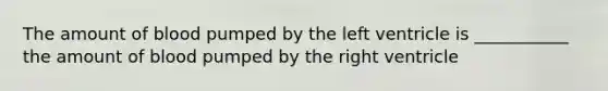 The amount of blood pumped by the left ventricle is ___________ the amount of blood pumped by the right ventricle