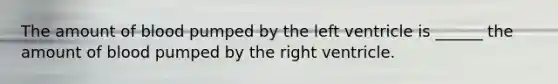 The amount of blood pumped by the left ventricle is ______ the amount of blood pumped by the right ventricle.