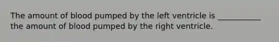The amount of blood pumped by the left ventricle is ___________ the amount of blood pumped by the right ventricle.