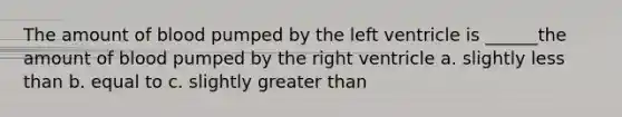 The amount of blood pumped by the left ventricle is ______the amount of blood pumped by the right ventricle a. slightly less than b. equal to c. slightly greater than