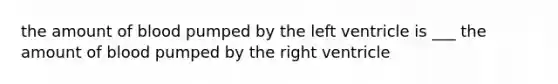 the amount of blood pumped by the left ventricle is ___ the amount of blood pumped by the right ventricle