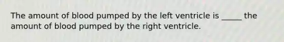 The amount of blood pumped by the left ventricle is _____ the amount of blood pumped by the right ventricle.