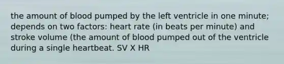 the amount of blood pumped by the left ventricle in one minute; depends on two factors: heart rate (in beats per minute) and stroke volume (the amount of blood pumped out of the ventricle during a single heartbeat. SV X HR