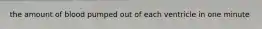 the amount of blood pumped out of each ventricle in one minute