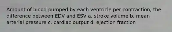 Amount of blood pumped by each ventricle per contraction; the difference between EDV and ESV a. stroke volume b. mean arterial pressure c. cardiac output d. ejection fraction