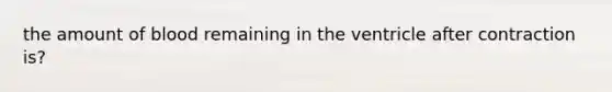 the amount of blood remaining in the ventricle after contraction is?