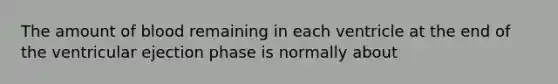 The amount of blood remaining in each ventricle at the end of the ventricular ejection phase is normally about