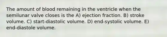 The amount of blood remaining in the ventricle when the semilunar valve closes is the A) ejection fraction. B) stroke volume. C) start-diastolic volume. D) end-systolic volume. E) end-diastole volume.