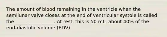 The amount of blood remaining in the ventricle when the semilunar valve closes at the end of ventricular systole is called the _____-_____ _____. At rest, this is 50 mL, about 40% of the end-diastolic volume (EDV).