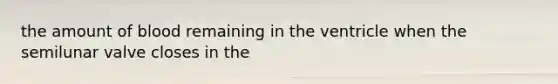 the amount of blood remaining in the ventricle when the semilunar valve closes in the