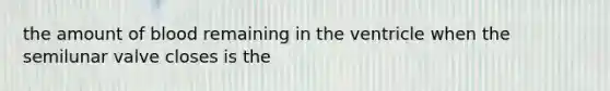 the amount of blood remaining in the ventricle when the semilunar valve closes is the