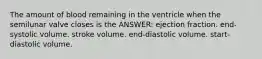 The amount of blood remaining in the ventricle when the semilunar valve closes is the ANSWER: ejection fraction. end-systolic volume. stroke volume. end-diastolic volume. start-diastolic volume.