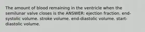 The amount of blood remaining in the ventricle when the semilunar valve closes is the ANSWER: ejection fraction. end-systolic volume. stroke volume. end-diastolic volume. start-diastolic volume.