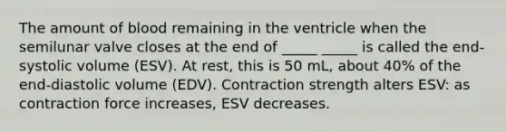 The amount of blood remaining in the ventricle when the semilunar valve closes at the end of _____ _____ is called the end-systolic volume (ESV). At rest, this is 50 mL, about 40% of the end-diastolic volume (EDV). Contraction strength alters ESV: as contraction force increases, ESV decreases.