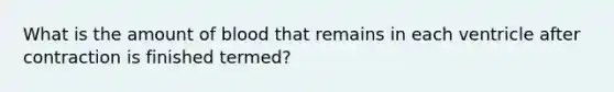 What is the amount of blood that remains in each ventricle after contraction is finished termed?