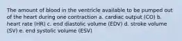 The amount of blood in the ventricle available to be pumped out of the heart during one contraction a. cardiac output (CO) b. heart rate (HR) c. end diastolic volume (EDV) d. stroke volume (SV) e. end systolic volume (ESV)