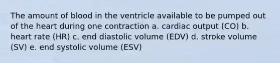 The amount of blood in the ventricle available to be pumped out of the heart during one contraction a. cardiac output (CO) b. heart rate (HR) c. end diastolic volume (EDV) d. stroke volume (SV) e. end systolic volume (ESV)