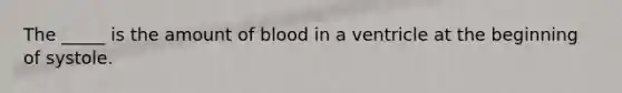 The _____ is the amount of blood in a ventricle at the beginning of systole.