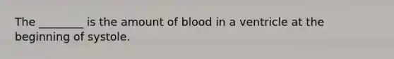 The ________ is the amount of blood in a ventricle at the beginning of systole.