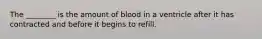 The ________ is the amount of blood in a ventricle after it has contracted and before it begins to refill.