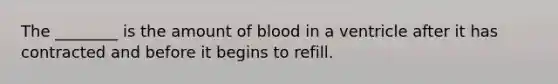 The ________ is the amount of blood in a ventricle after it has contracted and before it begins to refill.