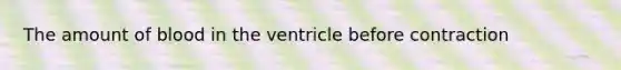 The amount of blood in the ventricle before contraction