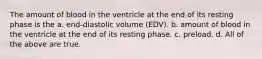 The amount of blood in the ventricle at the end of its resting phase is the a. end-diastolic volume (EDV). b. amount of blood in the ventricle at the end of its resting phase. c. preload. d. All of the above are true.