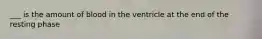 ___ is the amount of blood in the ventricle at the end of the resting phase