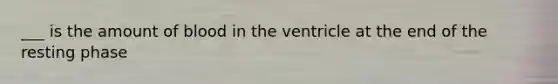 ___ is the amount of blood in the ventricle at the end of the resting phase