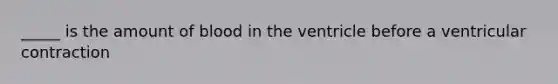 _____ is the amount of blood in the ventricle before a ventricular contraction