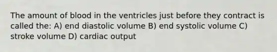 The amount of blood in the ventricles just before they contract is called the: A) end diastolic volume B) end systolic volume C) stroke volume D) cardiac output