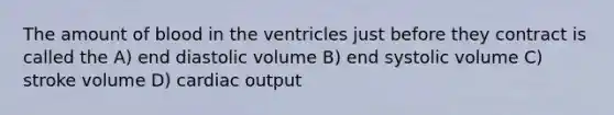 The amount of blood in the ventricles just before they contract is called the A) end diastolic volume B) end systolic volume C) stroke volume D) cardiac output