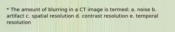 * The amount of blurring in a CT image is termed: a. noise b. artifact c. spatial resolution d. contrast resolution e. temporal resolution