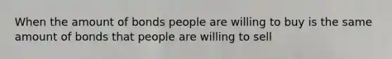 When the amount of bonds people are willing to buy is the same amount of bonds that people are willing to sell