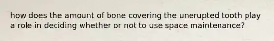 how does the amount of bone covering the unerupted tooth play a role in deciding whether or not to use space maintenance?