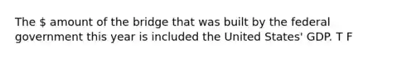 The  amount of the bridge that was built by the federal government this year is included the United States' GDP. T F