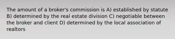 The amount of a broker's commission is A) established by statute B) determined by the real estate division C) negotiable between the broker and client D) determined by the local association of realtors