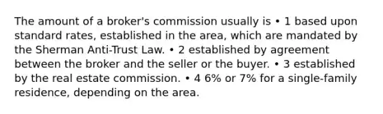 The amount of a broker's commission usually is • 1 based upon standard rates, established in the area, which are mandated by the Sherman Anti-Trust Law. • 2 established by agreement between the broker and the seller or the buyer. • 3 established by the real estate commission. • 4 6% or 7% for a single-family residence, depending on the area.