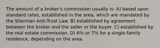 The amount of a broker's commission usually is: A) based upon standard rates, established in the area, which are mandated by the Sherman Anti-Trust Law. B) established by agreement between the broker and the seller or the buyer. C) established by the real estate commission. D) 6% or 7% for a single-family residence, depending on the area.