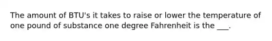 The amount of BTU's it takes to raise or lower the temperature of one pound of substance one degree Fahrenheit is the ___.