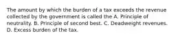 The amount by which the burden of a tax exceeds the revenue collected by the government is called the A. Principle of neutrality. B. Principle of second best. C. Deadweight revenues. D. Excess burden of the tax.