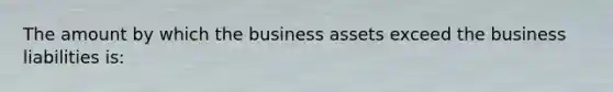 The amount by which the business assets exceed the business liabilities is: