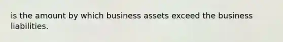 is the amount by which business assets exceed the business liabilities.