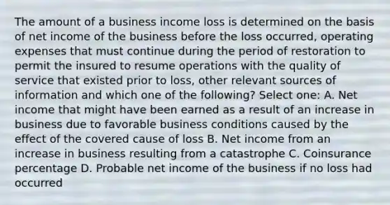 The amount of a business income loss is determined on the basis of net income of the business before the loss occurred, operating expenses that must continue during the period of restoration to permit the insured to resume operations with the quality of service that existed prior to loss, other relevant sources of information and which one of the following? Select one: A. Net income that might have been earned as a result of an increase in business due to favorable business conditions caused by the effect of the covered cause of loss B. Net income from an increase in business resulting from a catastrophe C. Coinsurance percentage D. Probable net income of the business if no loss had occurred