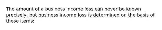 The amount of a business income loss can never be known precisely, but business income loss is determined on the basis of these items: